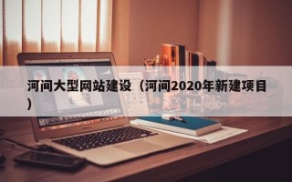 茌平河间大型网站建设（河间2020年新建项目）