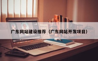 茌平广东网站建设推荐（广东网站开发项目）