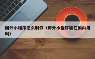 茌平国外小程序怎么制作（海外小程序能在国内用吗）