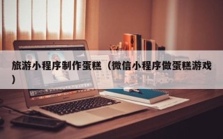 茌平旅游小程序制作蛋糕（微信小程序做蛋糕游戏）